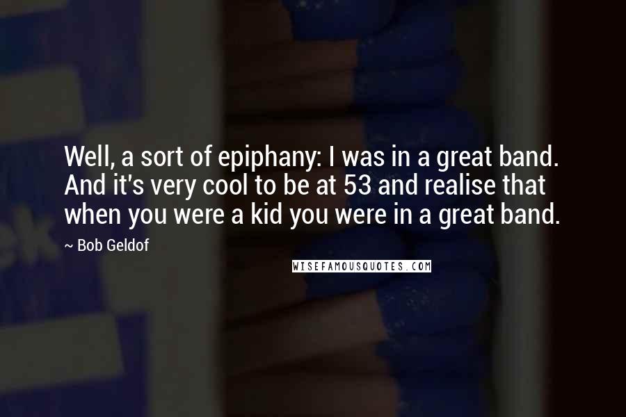 Bob Geldof Quotes: Well, a sort of epiphany: I was in a great band. And it's very cool to be at 53 and realise that when you were a kid you were in a great band.