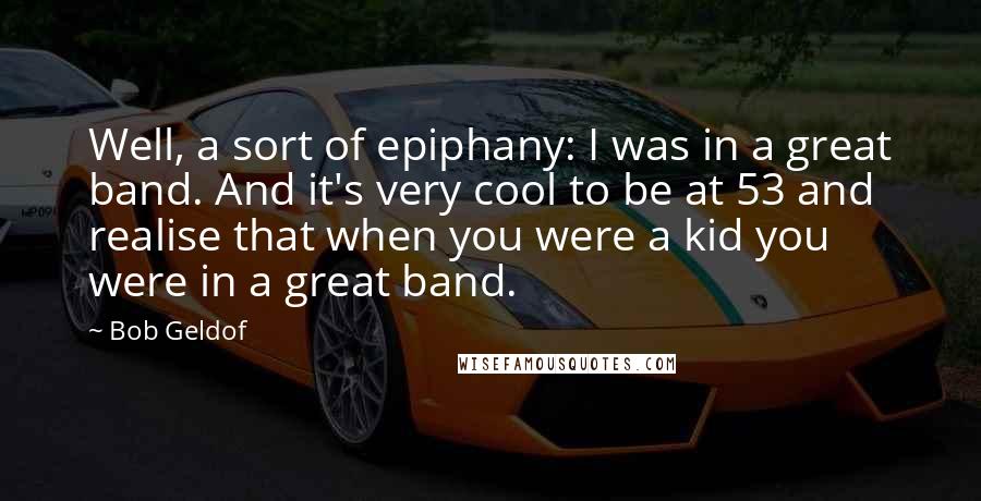 Bob Geldof Quotes: Well, a sort of epiphany: I was in a great band. And it's very cool to be at 53 and realise that when you were a kid you were in a great band.