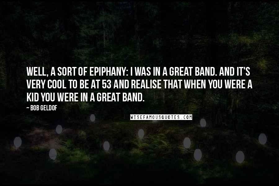 Bob Geldof Quotes: Well, a sort of epiphany: I was in a great band. And it's very cool to be at 53 and realise that when you were a kid you were in a great band.