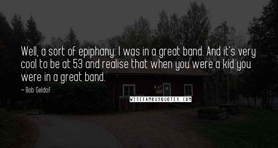 Bob Geldof Quotes: Well, a sort of epiphany: I was in a great band. And it's very cool to be at 53 and realise that when you were a kid you were in a great band.