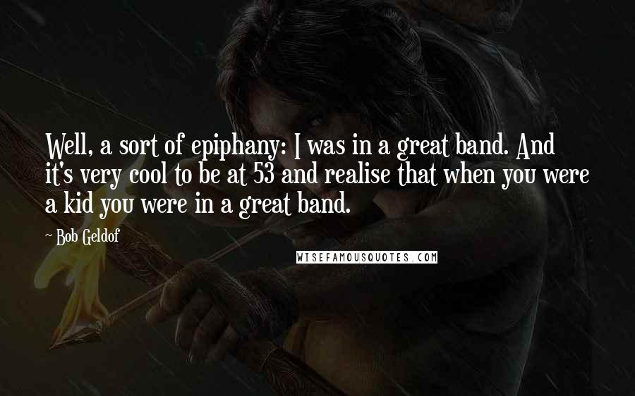 Bob Geldof Quotes: Well, a sort of epiphany: I was in a great band. And it's very cool to be at 53 and realise that when you were a kid you were in a great band.