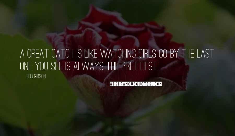 Bob Gibson Quotes: A great catch is like watching girls go by the last one you see is always the prettiest.