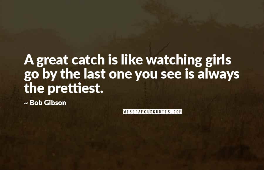 Bob Gibson Quotes: A great catch is like watching girls go by the last one you see is always the prettiest.