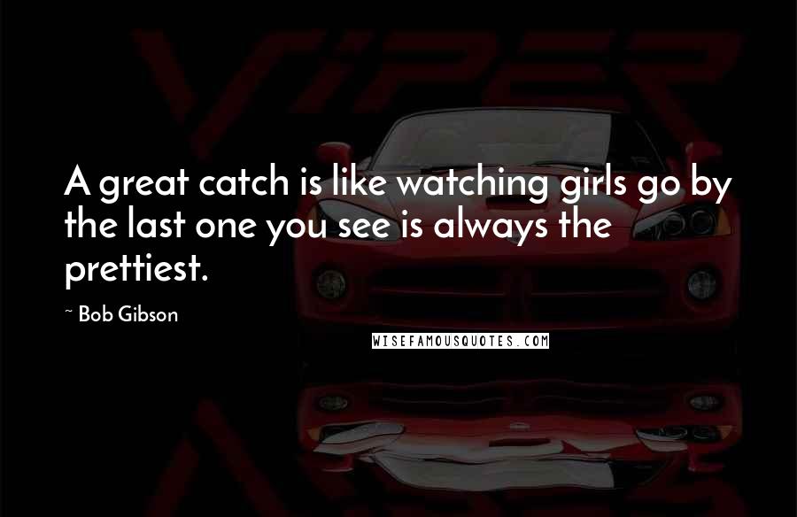 Bob Gibson Quotes: A great catch is like watching girls go by the last one you see is always the prettiest.