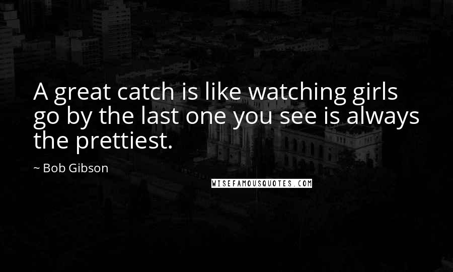 Bob Gibson Quotes: A great catch is like watching girls go by the last one you see is always the prettiest.