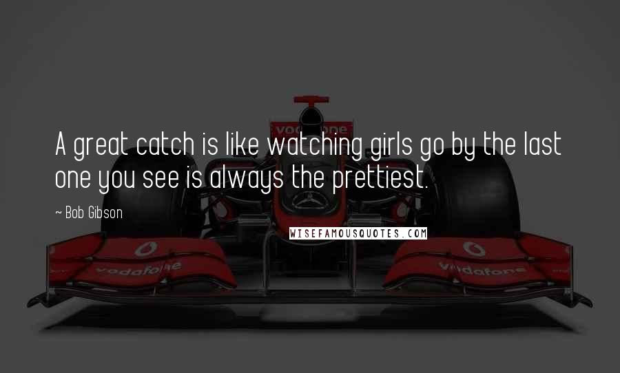 Bob Gibson Quotes: A great catch is like watching girls go by the last one you see is always the prettiest.