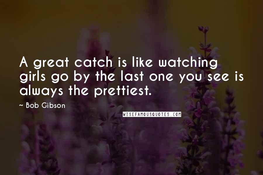 Bob Gibson Quotes: A great catch is like watching girls go by the last one you see is always the prettiest.