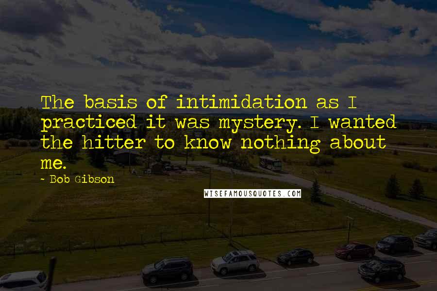 Bob Gibson Quotes: The basis of intimidation as I practiced it was mystery. I wanted the hitter to know nothing about me.