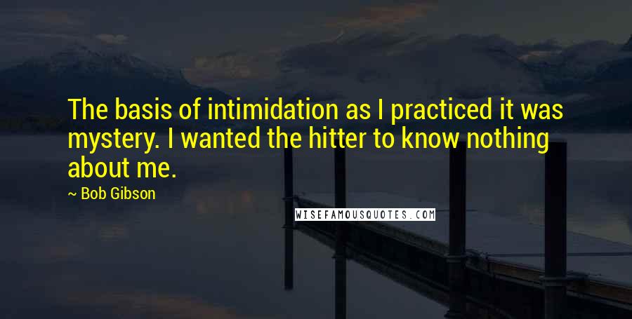 Bob Gibson Quotes: The basis of intimidation as I practiced it was mystery. I wanted the hitter to know nothing about me.