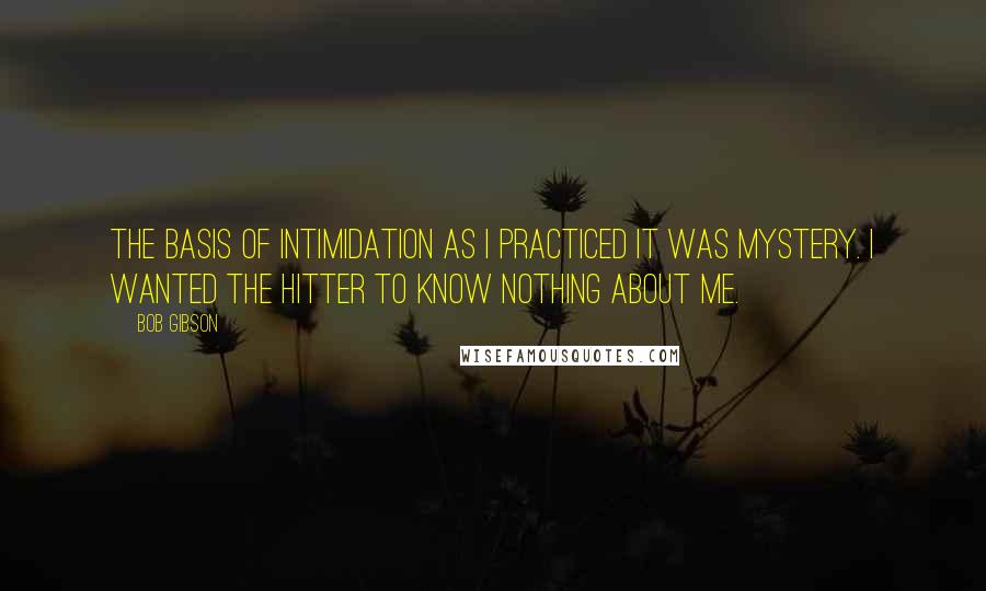Bob Gibson Quotes: The basis of intimidation as I practiced it was mystery. I wanted the hitter to know nothing about me.