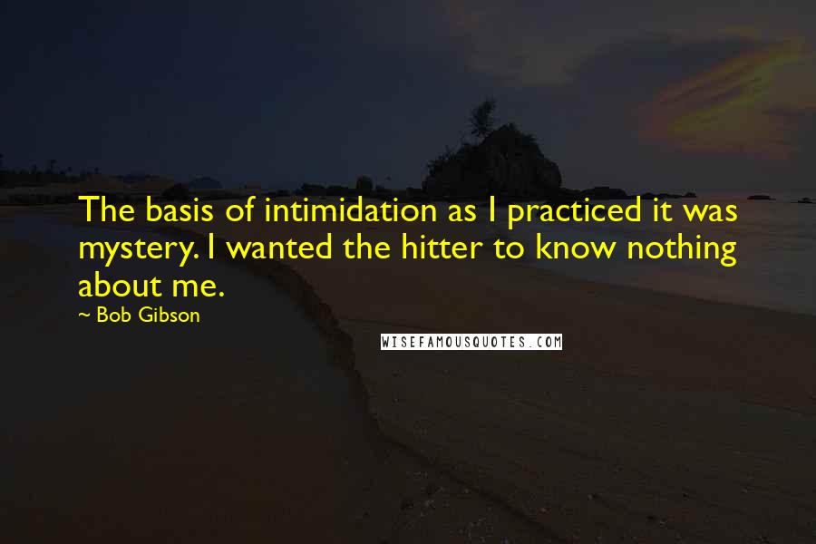Bob Gibson Quotes: The basis of intimidation as I practiced it was mystery. I wanted the hitter to know nothing about me.
