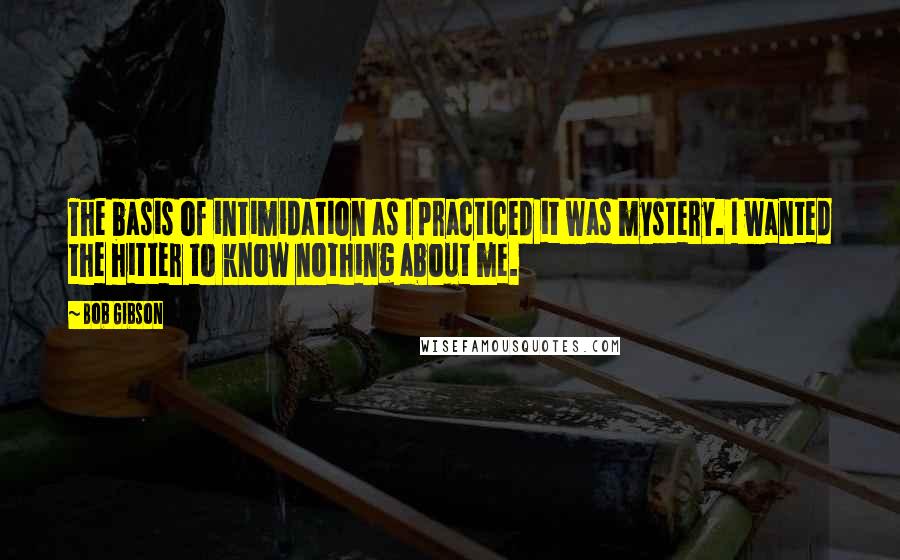 Bob Gibson Quotes: The basis of intimidation as I practiced it was mystery. I wanted the hitter to know nothing about me.