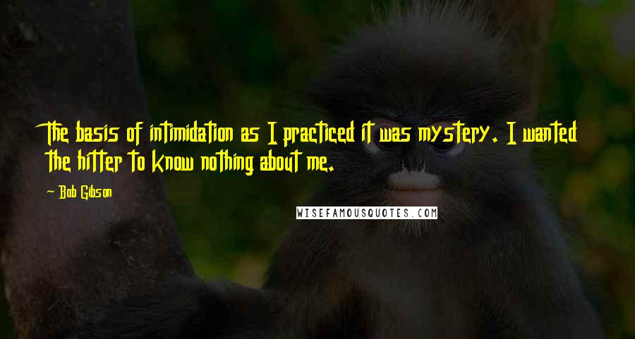 Bob Gibson Quotes: The basis of intimidation as I practiced it was mystery. I wanted the hitter to know nothing about me.