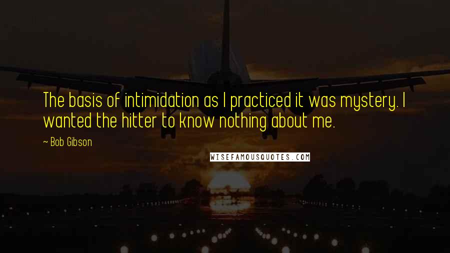 Bob Gibson Quotes: The basis of intimidation as I practiced it was mystery. I wanted the hitter to know nothing about me.