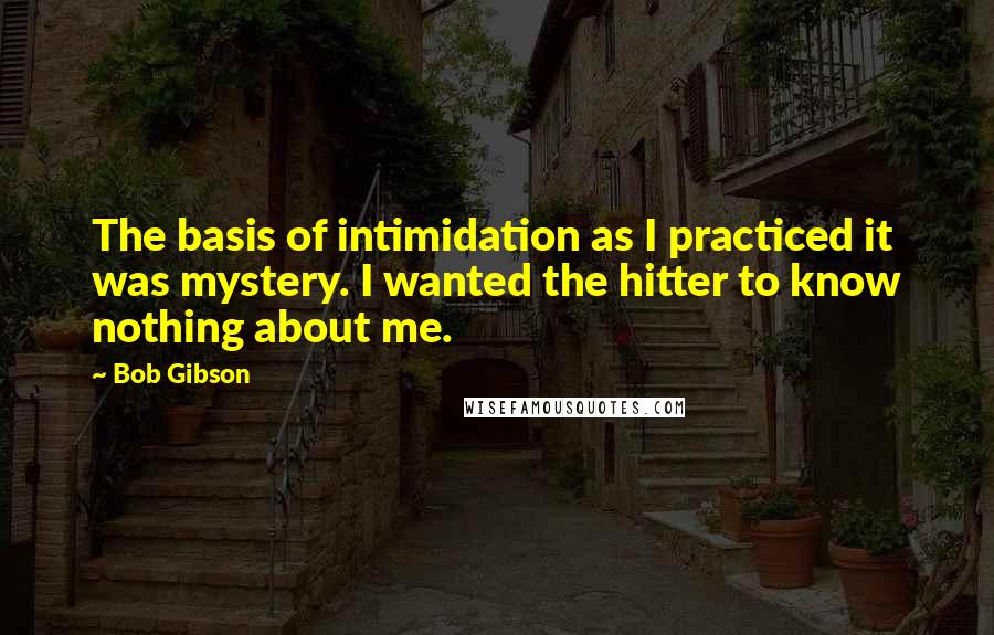 Bob Gibson Quotes: The basis of intimidation as I practiced it was mystery. I wanted the hitter to know nothing about me.