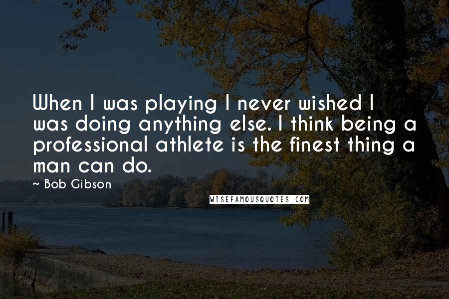 Bob Gibson Quotes: When I was playing I never wished I was doing anything else. I think being a professional athlete is the finest thing a man can do.
