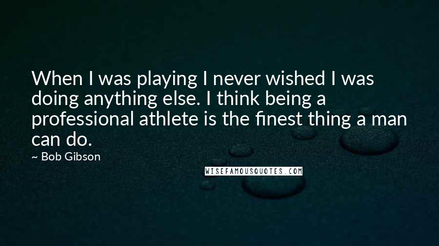 Bob Gibson Quotes: When I was playing I never wished I was doing anything else. I think being a professional athlete is the finest thing a man can do.