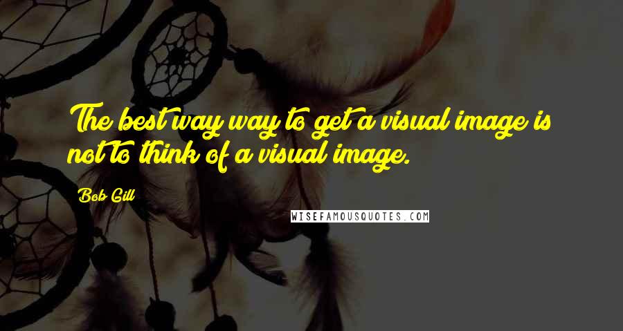 Bob Gill Quotes: The best way way to get a visual image is not to think of a visual image.