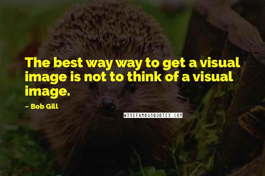 Bob Gill Quotes: The best way way to get a visual image is not to think of a visual image.