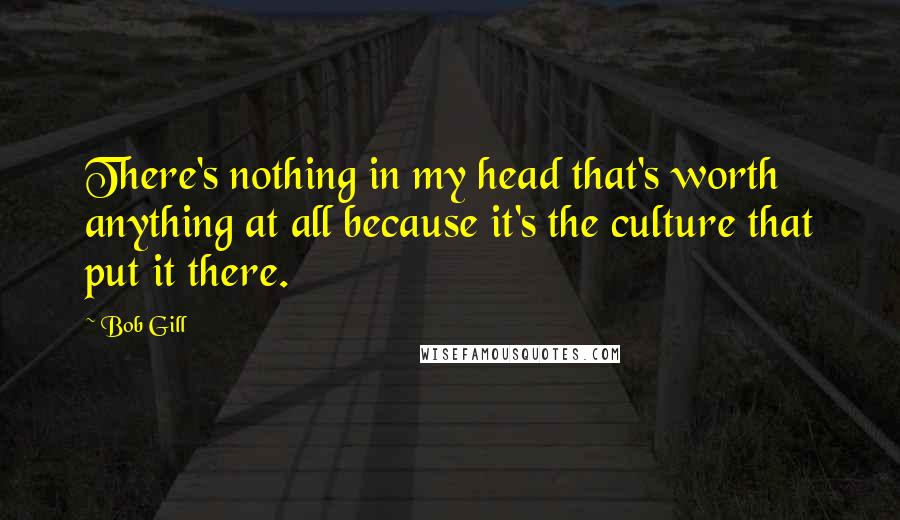 Bob Gill Quotes: There's nothing in my head that's worth anything at all because it's the culture that put it there.