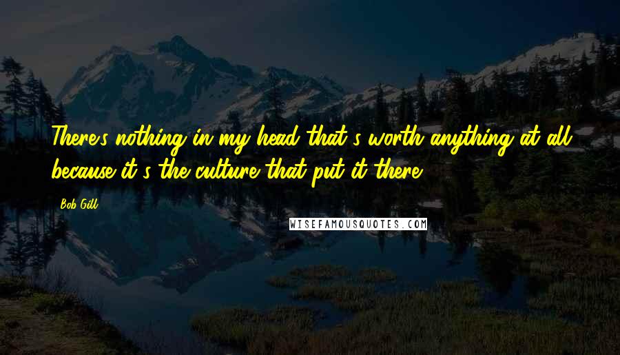 Bob Gill Quotes: There's nothing in my head that's worth anything at all because it's the culture that put it there.