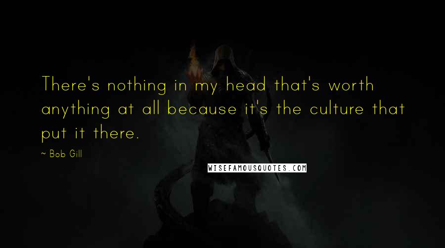 Bob Gill Quotes: There's nothing in my head that's worth anything at all because it's the culture that put it there.