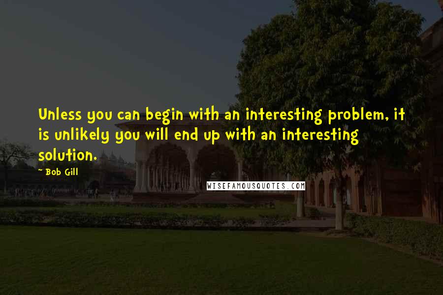Bob Gill Quotes: Unless you can begin with an interesting problem, it is unlikely you will end up with an interesting solution.