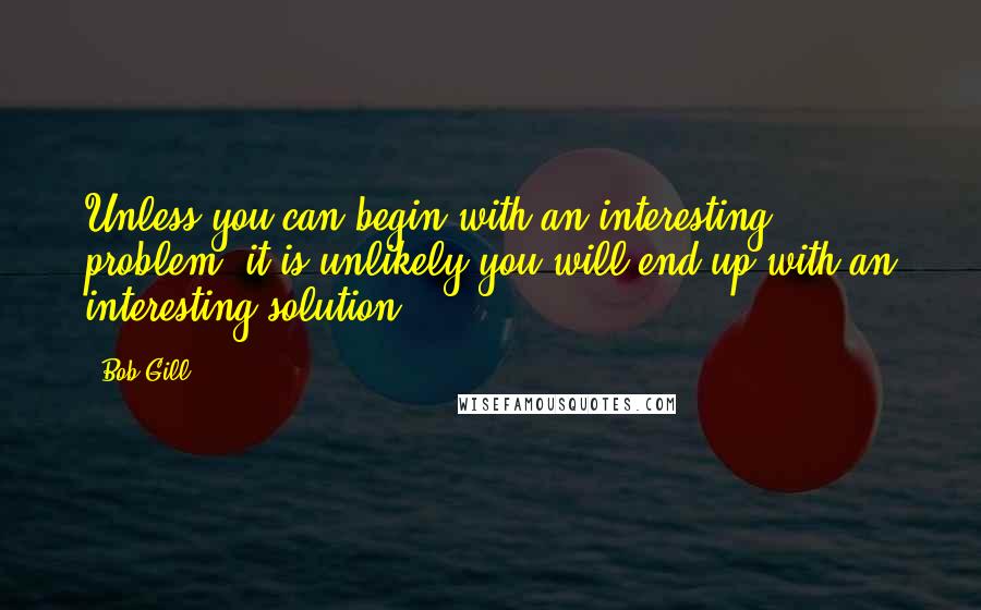 Bob Gill Quotes: Unless you can begin with an interesting problem, it is unlikely you will end up with an interesting solution.