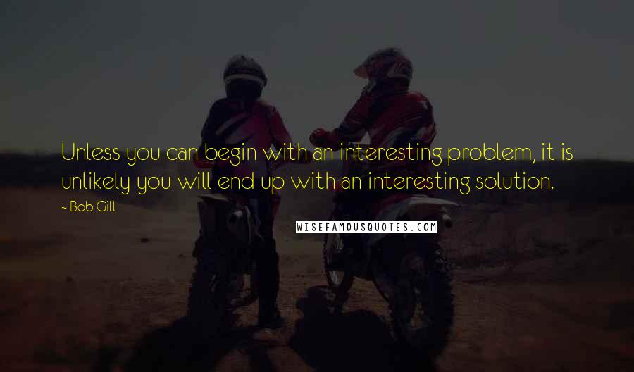 Bob Gill Quotes: Unless you can begin with an interesting problem, it is unlikely you will end up with an interesting solution.