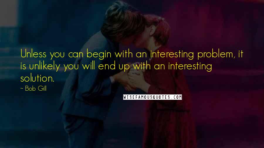 Bob Gill Quotes: Unless you can begin with an interesting problem, it is unlikely you will end up with an interesting solution.