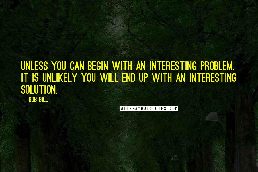 Bob Gill Quotes: Unless you can begin with an interesting problem, it is unlikely you will end up with an interesting solution.