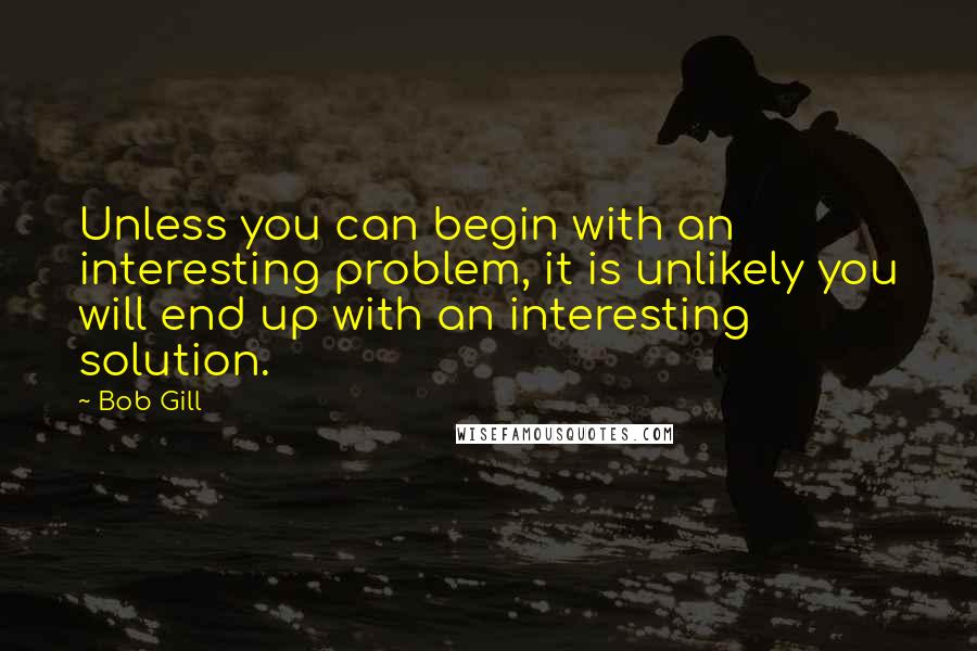 Bob Gill Quotes: Unless you can begin with an interesting problem, it is unlikely you will end up with an interesting solution.