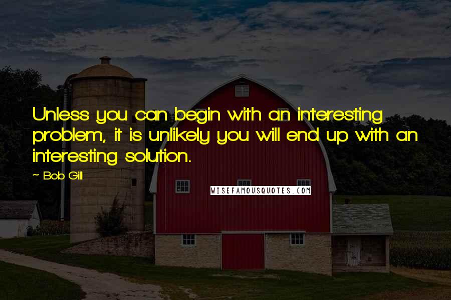 Bob Gill Quotes: Unless you can begin with an interesting problem, it is unlikely you will end up with an interesting solution.