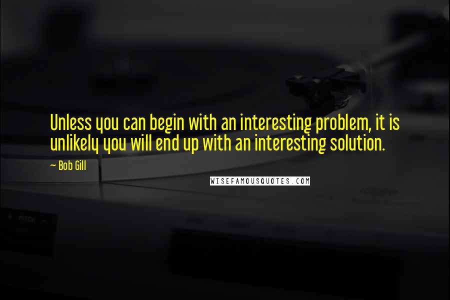 Bob Gill Quotes: Unless you can begin with an interesting problem, it is unlikely you will end up with an interesting solution.