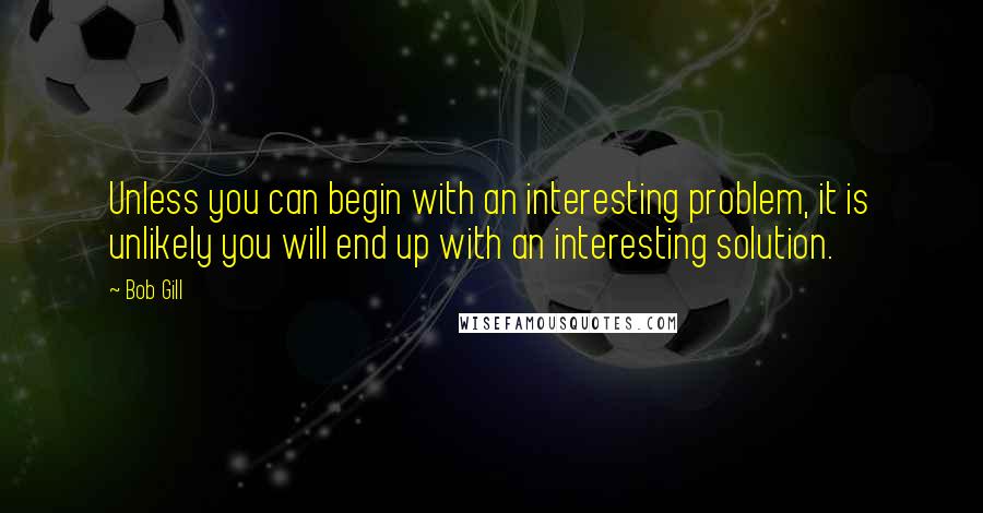 Bob Gill Quotes: Unless you can begin with an interesting problem, it is unlikely you will end up with an interesting solution.