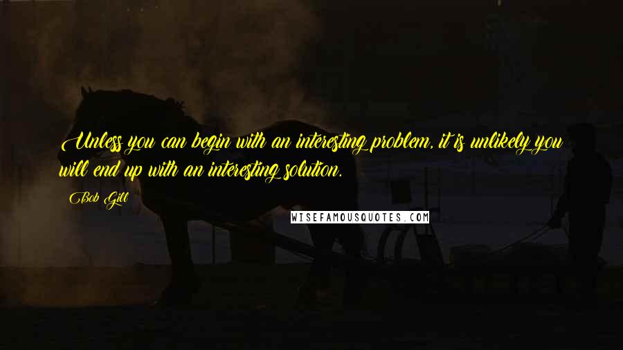 Bob Gill Quotes: Unless you can begin with an interesting problem, it is unlikely you will end up with an interesting solution.