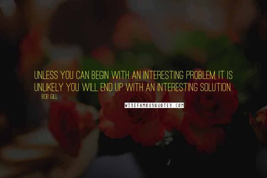 Bob Gill Quotes: Unless you can begin with an interesting problem, it is unlikely you will end up with an interesting solution.