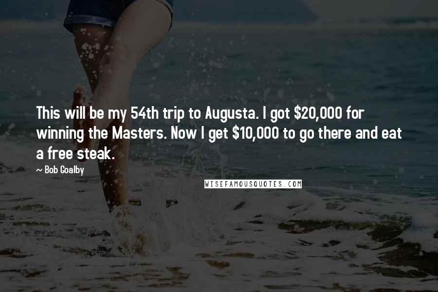 Bob Goalby Quotes: This will be my 54th trip to Augusta. I got $20,000 for winning the Masters. Now I get $10,000 to go there and eat a free steak.