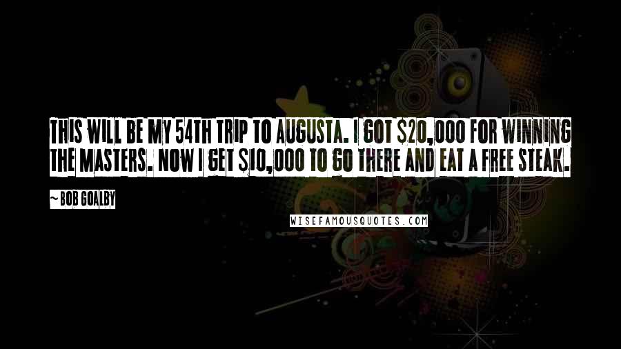 Bob Goalby Quotes: This will be my 54th trip to Augusta. I got $20,000 for winning the Masters. Now I get $10,000 to go there and eat a free steak.