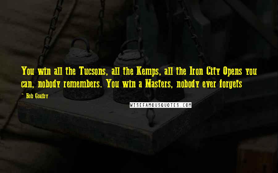 Bob Goalby Quotes: You win all the Tucsons, all the Kemps, all the Iron City Opens you can, nobody remembers. You win a Masters, nobody ever forgets