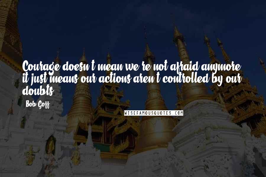 Bob Goff Quotes: Courage doesn't mean we're not afraid anymore, it just means our actions aren't controlled by our doubts.