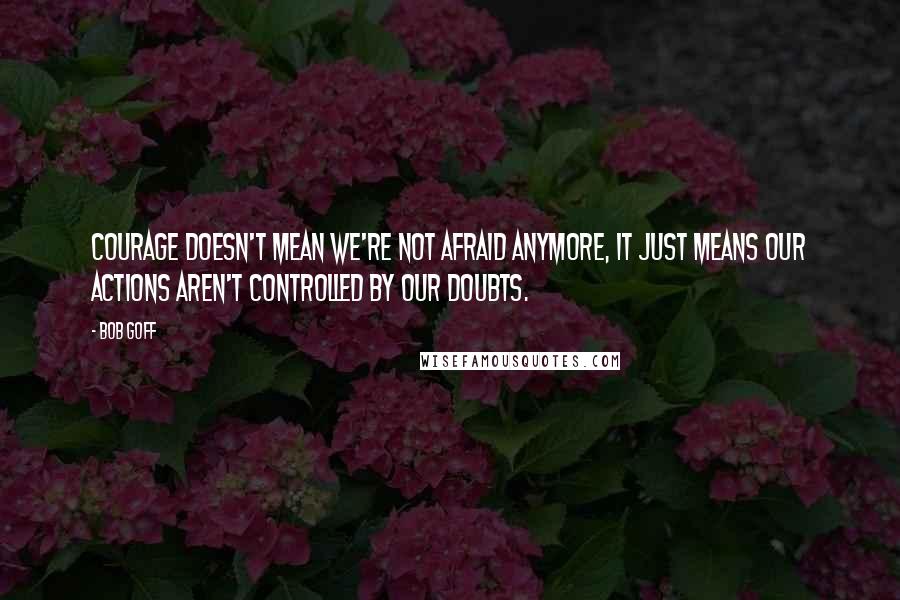 Bob Goff Quotes: Courage doesn't mean we're not afraid anymore, it just means our actions aren't controlled by our doubts.