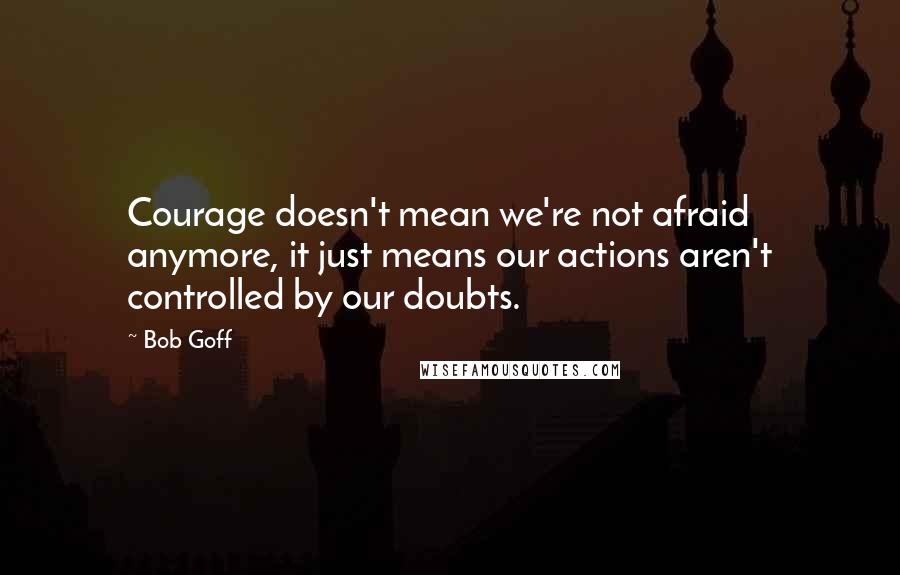 Bob Goff Quotes: Courage doesn't mean we're not afraid anymore, it just means our actions aren't controlled by our doubts.