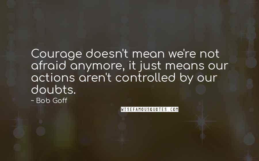 Bob Goff Quotes: Courage doesn't mean we're not afraid anymore, it just means our actions aren't controlled by our doubts.