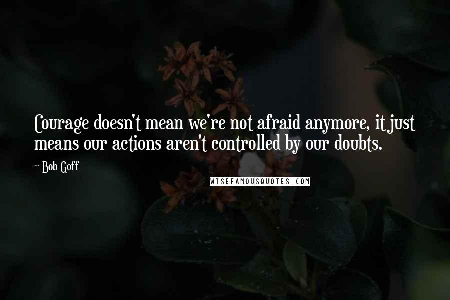 Bob Goff Quotes: Courage doesn't mean we're not afraid anymore, it just means our actions aren't controlled by our doubts.
