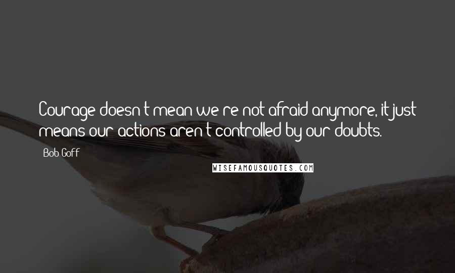 Bob Goff Quotes: Courage doesn't mean we're not afraid anymore, it just means our actions aren't controlled by our doubts.