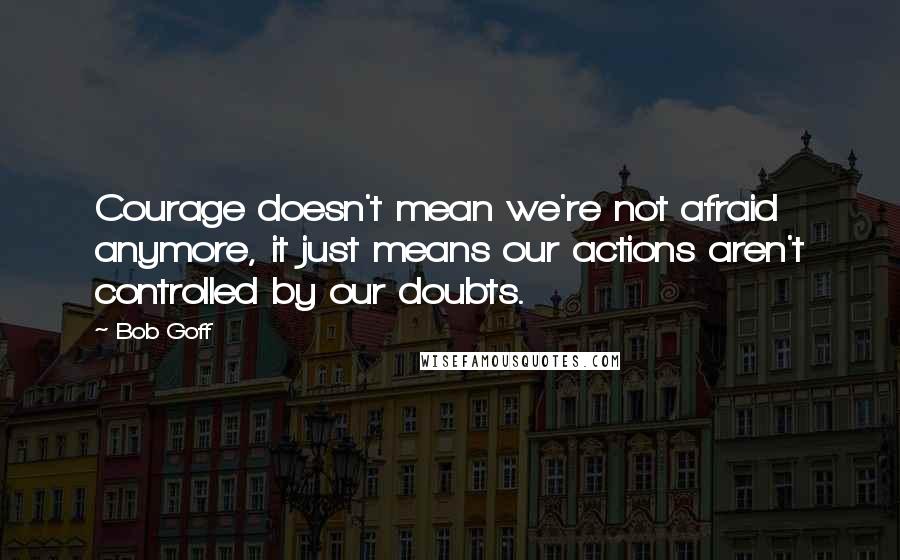 Bob Goff Quotes: Courage doesn't mean we're not afraid anymore, it just means our actions aren't controlled by our doubts.