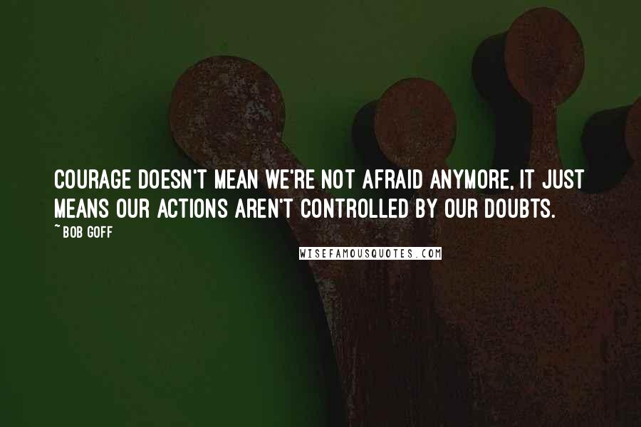 Bob Goff Quotes: Courage doesn't mean we're not afraid anymore, it just means our actions aren't controlled by our doubts.