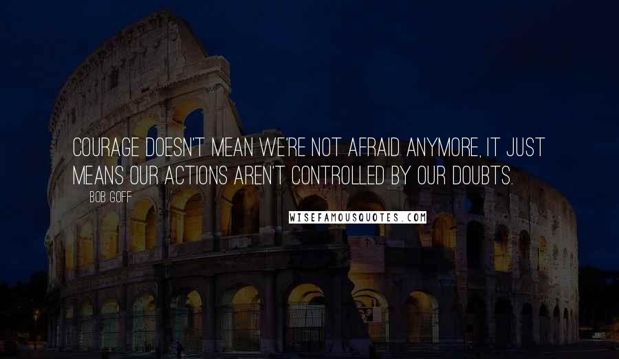 Bob Goff Quotes: Courage doesn't mean we're not afraid anymore, it just means our actions aren't controlled by our doubts.