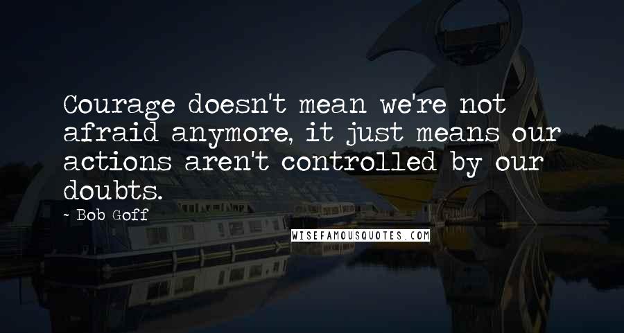 Bob Goff Quotes: Courage doesn't mean we're not afraid anymore, it just means our actions aren't controlled by our doubts.